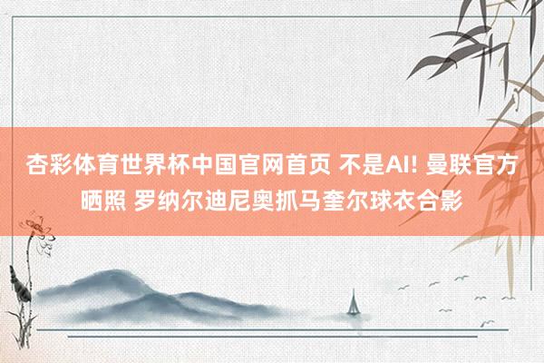 杏彩体育世界杯中国官网首页 不是AI! 曼联官方晒照 罗纳尔迪尼奥抓马奎尔球衣合影
