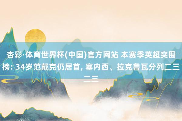杏彩·体育世界杯(中国)官方网站 本赛季英超突围榜: 34岁范戴克仍居首， 塞内西、拉克鲁瓦分列二三