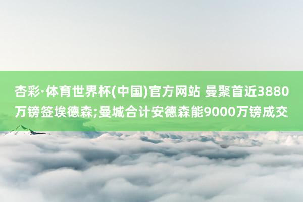 杏彩·体育世界杯(中国)官方网站 曼聚首近3880万镑签埃德森;曼城合计安德森能9000万镑成交