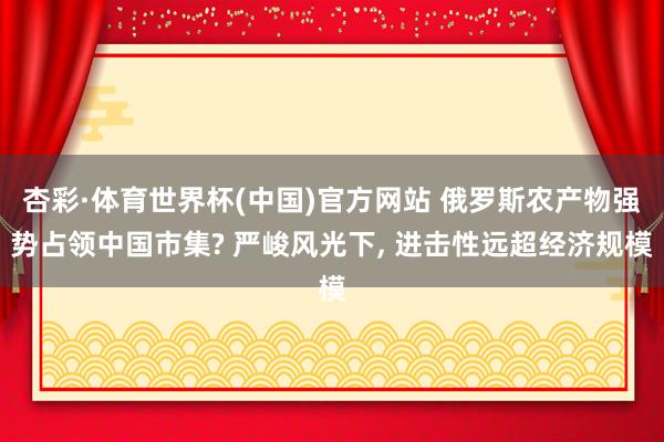 杏彩·体育世界杯(中国)官方网站 俄罗斯农产物强势占领中国市集? 严峻风光下， 进击性远超经济规模