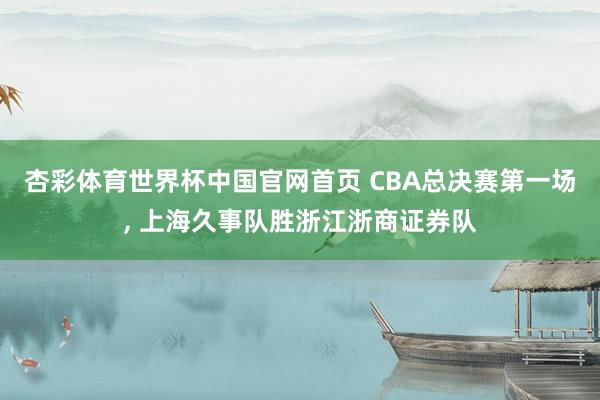 杏彩体育世界杯中国官网首页 CBA总决赛第一场， 上海久事队胜浙江浙商证券队