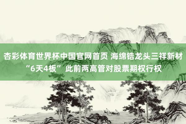 杏彩体育世界杯中国官网首页 海绵锆龙头三祥新材“6天4板” 此前两高管对股票期权行权