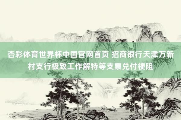 杏彩体育世界杯中国官网首页 招商银行天津万新村支行极致工作解特等支票兑付梗阻