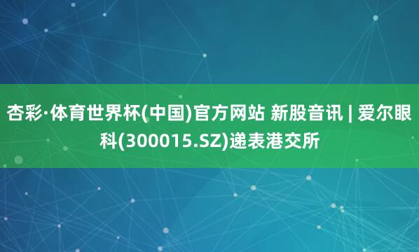 杏彩·体育世界杯(中国)官方网站 新股音讯 | 爱尔眼科(300015.SZ)递表港交所