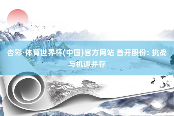 杏彩·体育世界杯(中国)官方网站 首开股份: 挑战与机遇并存