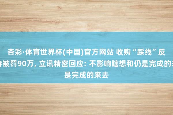 杏彩·体育世界杯(中国)官方网站 收购“踩线”反把持被罚90万， 立讯精密回应: 不影响瞎想和仍是完成的来去