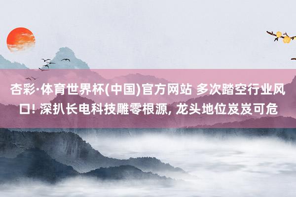 杏彩·体育世界杯(中国)官方网站 多次踏空行业风口! 深扒长电科技雕零根源， 龙头地位岌岌可危