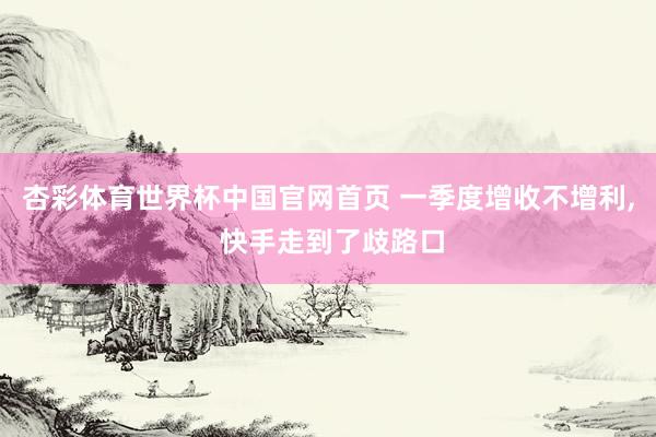杏彩体育世界杯中国官网首页 一季度增收不增利， 快手走到了歧路口