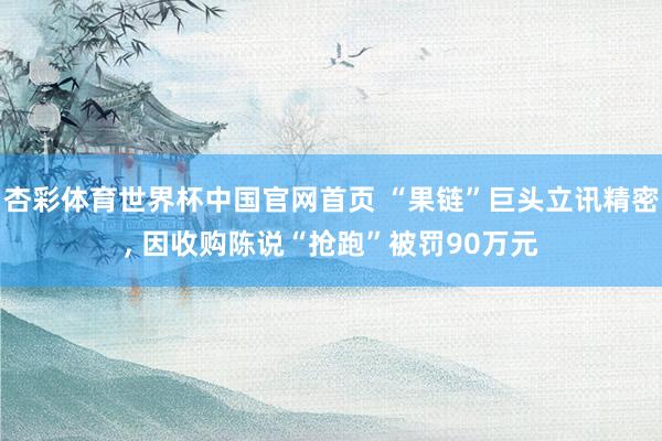 杏彩体育世界杯中国官网首页 “果链”巨头立讯精密， 因收购陈说“抢跑”被罚90万元