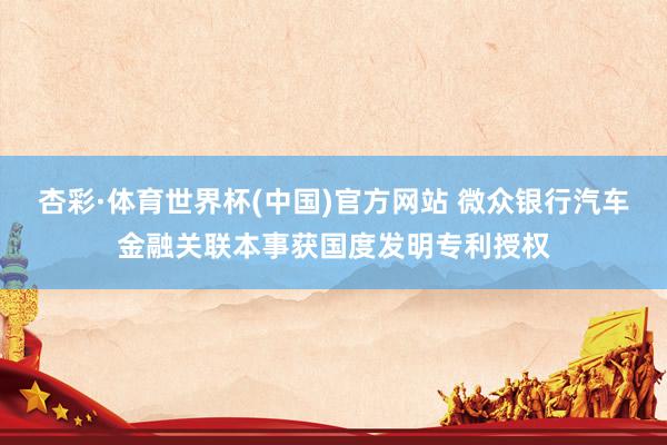 杏彩·体育世界杯(中国)官方网站 微众银行汽车金融关联本事获国度发明专利授权