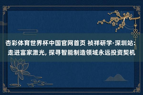杏彩体育世界杯中国官网首页 祯祥研学·深圳站: 走进富家激光， 探寻智能制造领域永远投资契机
