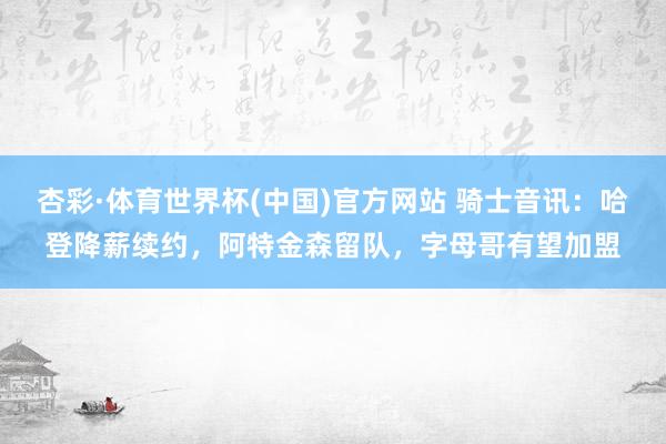 杏彩·体育世界杯(中国)官方网站 骑士音讯：哈登降薪续约，阿特金森留队，字母哥有望加盟