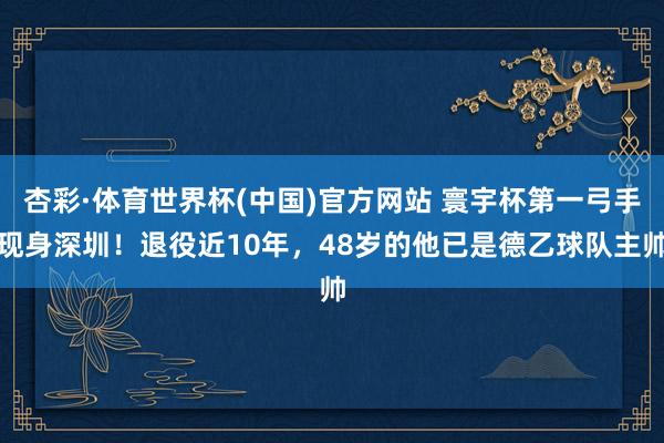 杏彩·体育世界杯(中国)官方网站 寰宇杯第一弓手现身深圳！退役近10年，48岁的他已是德乙球队主帅