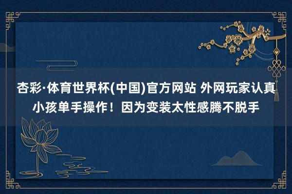 杏彩·体育世界杯(中国)官方网站 外网玩家认真小孩单手操作！因为变装太性感腾不脱手