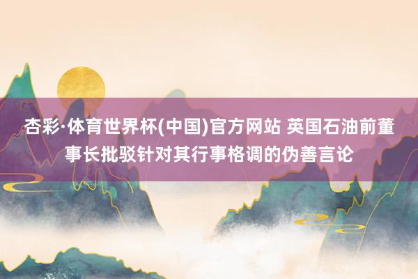 杏彩·体育世界杯(中国)官方网站 英国石油前董事长批驳针对其行事格调的伪善言论