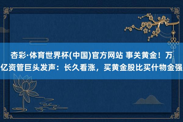 杏彩·体育世界杯(中国)官方网站 事关黄金！万亿资管巨头发声：长久看涨，买黄金股比买什物金强