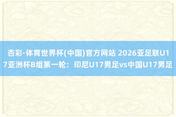 杏彩·体育世界杯(中国)官方网站 2026亚足联U17亚洲杯B组第一轮：印尼U17男足vs中国U17男足