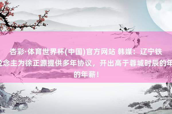 杏彩·体育世界杯(中国)官方网站 韩媒：辽宁铁东说念主为徐正源提供多年协议，开出高于蓉城时辰的年薪！