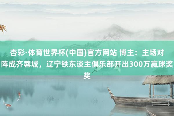 杏彩·体育世界杯(中国)官方网站 博主：主场对阵成齐蓉城，辽宁铁东谈主俱乐部开出300万赢球奖