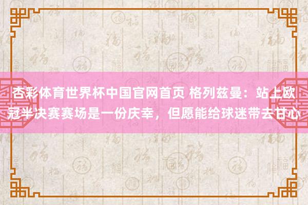 杏彩体育世界杯中国官网首页 格列兹曼：站上欧冠半决赛赛场是一份庆幸，但愿能给球迷带去甘心