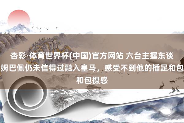 杏彩·体育世界杯(中国)官方网站 六台主握东谈主：姆巴佩仍未信得过融入皇马，感受不到他的插足和包摄感