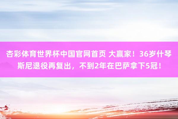 杏彩体育世界杯中国官网首页 大赢家！36岁什琴斯尼退役再复出，不到2年在巴萨拿下5冠！