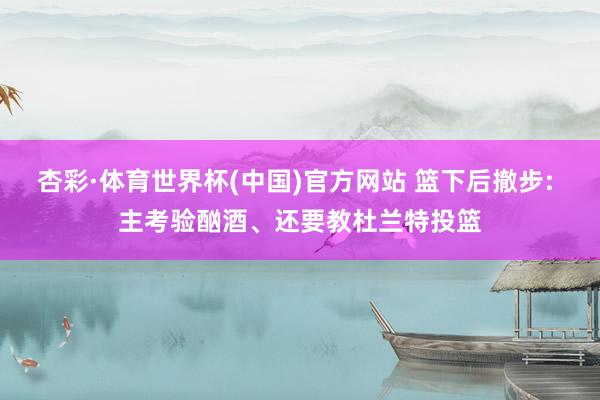 杏彩·体育世界杯(中国)官方网站 篮下后撤步: 主考验酗酒、还要教杜兰特投篮