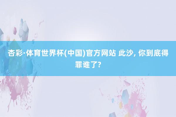 杏彩·体育世界杯(中国)官方网站 此沙， 你到底得罪谁了?