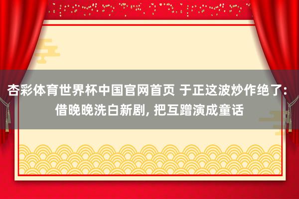 杏彩体育世界杯中国官网首页 于正这波炒作绝了: 借晚晚洗白新剧， 把互蹭演成童话