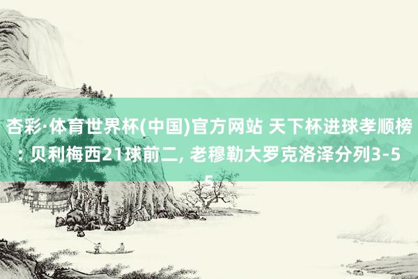 杏彩·体育世界杯(中国)官方网站 天下杯进球孝顺榜: 贝利梅西21球前二， 老穆勒大罗克洛泽分列3-5