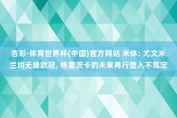 杏彩·体育世界杯(中国)官方网站 米体: 尤文米兰均无缘欧冠， 格雷茨卡的未来再行堕入不笃定