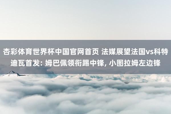 杏彩体育世界杯中国官网首页 法媒展望法国vs科特迪瓦首发: 姆巴佩领衔踢中锋， 小图拉姆左边锋