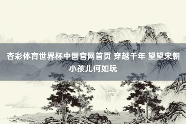 杏彩体育世界杯中国官网首页 穿越千年 望望宋朝小孩儿何如玩