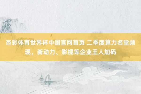 杏彩体育世界杯中国官网首页 二季度算力名堂频现，新动力、影视
