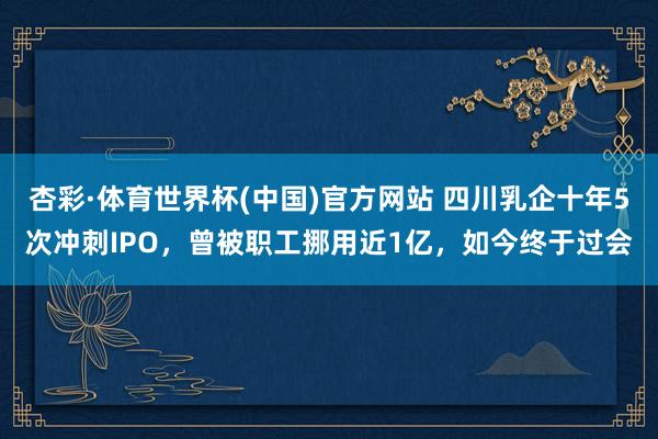 杏彩·体育世界杯(中国)官方网站 四川乳企十年5次冲刺IPO，曾被职工挪用近1亿，如今终于过会