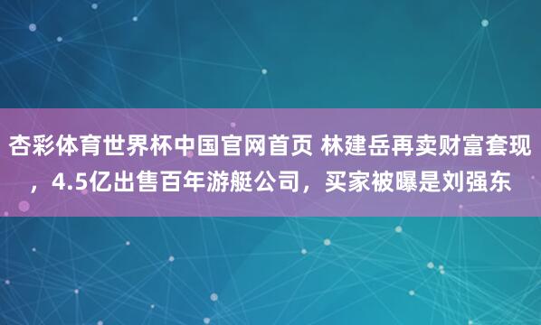 杏彩体育世界杯中国官网首页 林建岳再卖财富套现，4.5亿出售百年游艇公司，买家被曝是刘强东