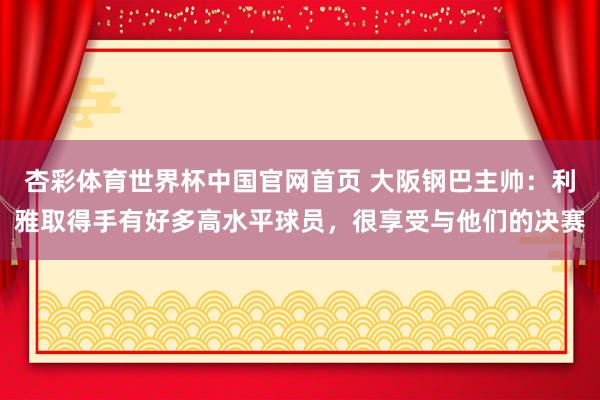 杏彩体育世界杯中国官网首页 大阪钢巴主帅：利雅取得手有好多高水平球员，很享受与他们的决赛