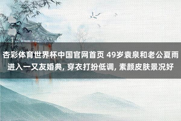 杏彩体育世界杯中国官网首页 49岁袁泉和老公夏雨进入一又友婚典， 穿衣打扮低调， 素颜皮肤景况好
