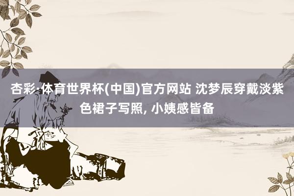 杏彩·体育世界杯(中国)官方网站 沈梦辰穿戴淡紫色裙子写照，<a href=