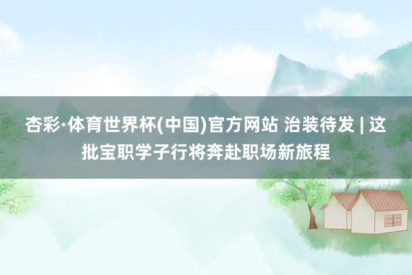 杏彩·体育世界杯(中国)官方网站 治装待发 | 这批宝职学子行将奔赴职场新旅程