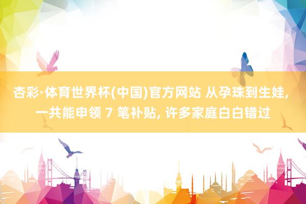 杏彩·体育世界杯(中国)官方网站 从孕珠到生娃， 一共能申领 7 笔补贴， 许多家庭白白错过