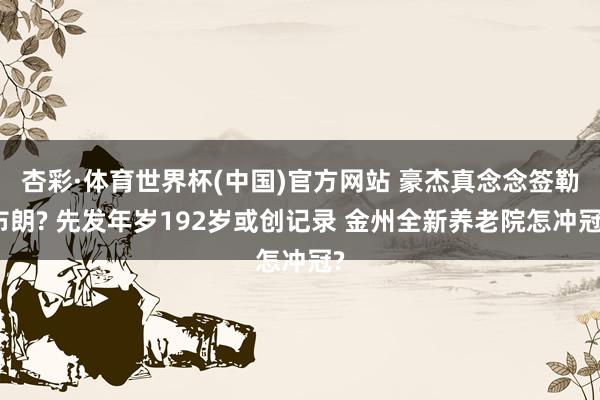 杏彩·体育世界杯(中国)官方网站 豪杰真念念签勒布朗? 先发年岁192岁或创记录 金州全新养老院怎冲冠?