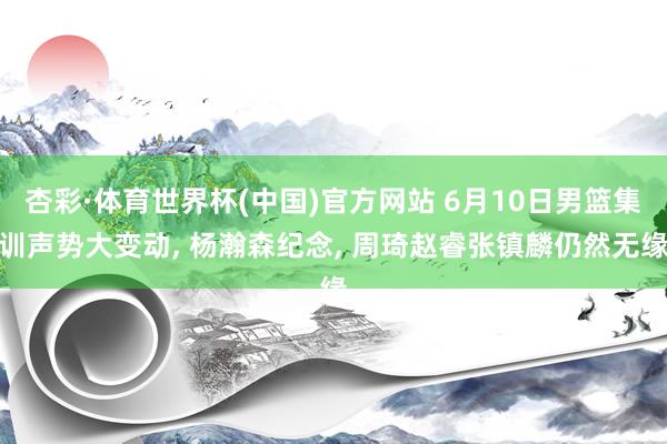 杏彩·体育世界杯(中国)官方网站 6月10日男篮集训声势大变动， 杨瀚森纪念， 周琦赵睿张镇麟仍然无缘