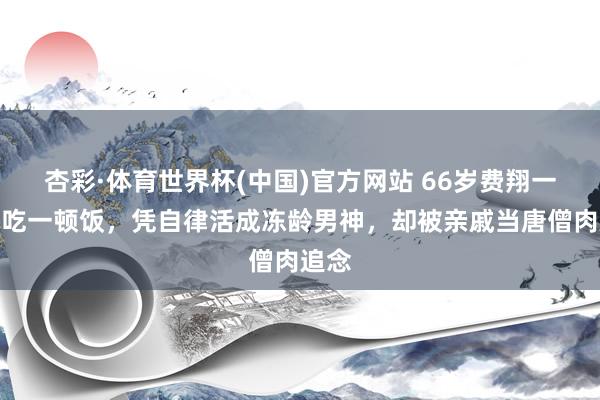 杏彩·体育世界杯(中国)官方网站 66岁费翔一天只吃一顿饭，凭自律活成冻龄男神，却被亲戚当唐僧肉追念