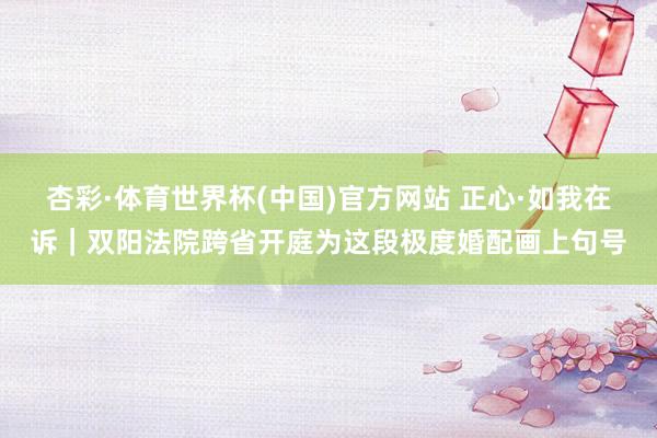 杏彩·体育世界杯(中国)官方网站 正心·如我在诉｜双阳法院跨省开庭为这段极度婚配画上句号
