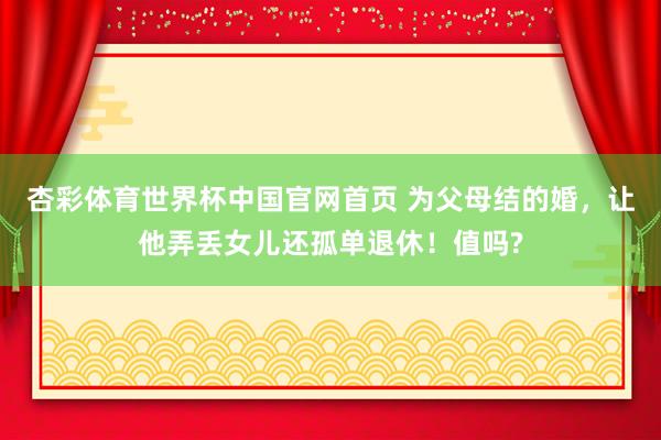 杏彩体育世界杯中国官网首页 为父母结的婚，让他弄丢女儿还孤单退休！值吗?