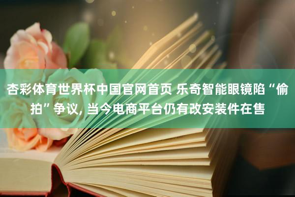 杏彩体育世界杯中国官网首页 乐奇智能眼镜陷“偷拍”争议， 当今电商平台仍有改安装件在售