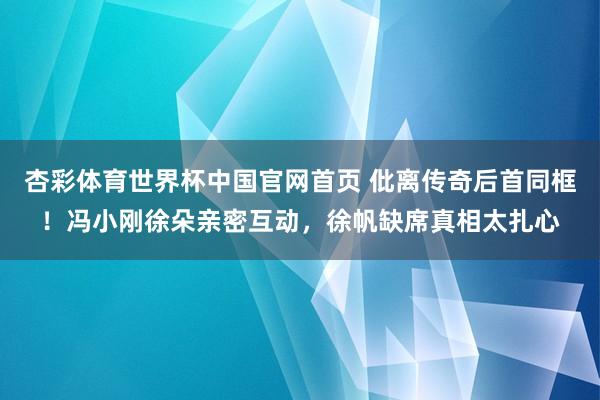 杏彩体育世界杯中国官网首页 仳离传奇后首同框!冯小刚徐朵亲密互动,徐帆缺席真相太扎心
