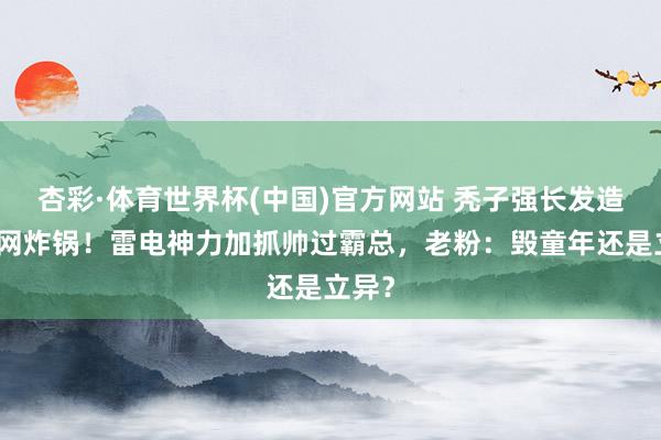 杏彩·体育世界杯(中国)官方网站 秃子强长发造型全网炸锅！雷电神力加抓帅过霸总，老粉：毁童年还是立异？