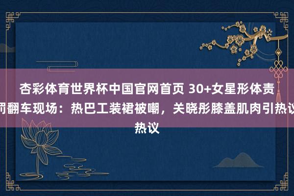 杏彩体育世界杯中国官网首页 30+女星形体责罚翻车现场:热巴工装裙被嘲,关晓彤膝盖肌肉引热议